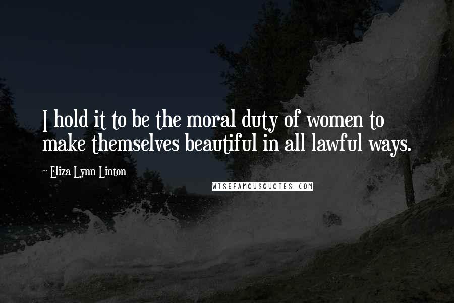 Eliza Lynn Linton Quotes: I hold it to be the moral duty of women to make themselves beautiful in all lawful ways.