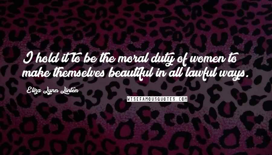 Eliza Lynn Linton Quotes: I hold it to be the moral duty of women to make themselves beautiful in all lawful ways.