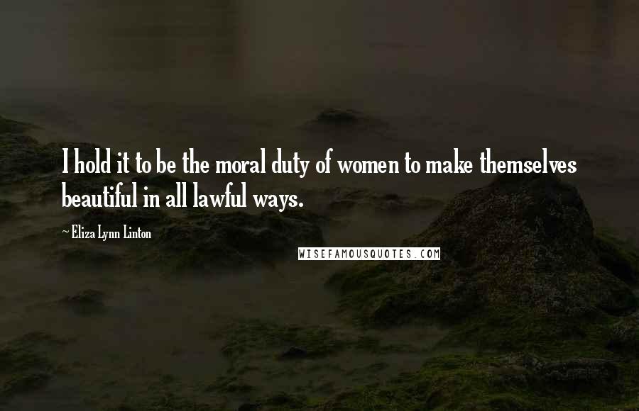 Eliza Lynn Linton Quotes: I hold it to be the moral duty of women to make themselves beautiful in all lawful ways.