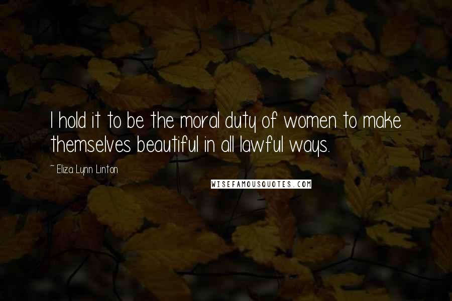 Eliza Lynn Linton Quotes: I hold it to be the moral duty of women to make themselves beautiful in all lawful ways.