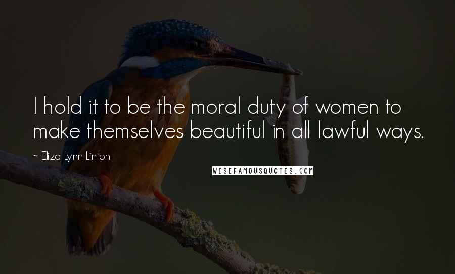 Eliza Lynn Linton Quotes: I hold it to be the moral duty of women to make themselves beautiful in all lawful ways.