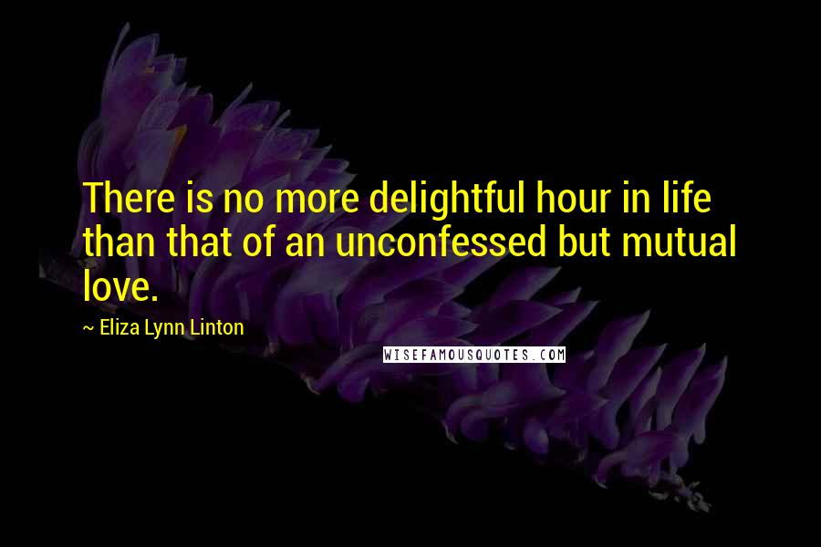 Eliza Lynn Linton Quotes: There is no more delightful hour in life than that of an unconfessed but mutual love.