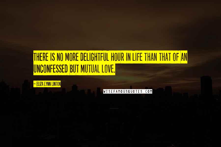 Eliza Lynn Linton Quotes: There is no more delightful hour in life than that of an unconfessed but mutual love.