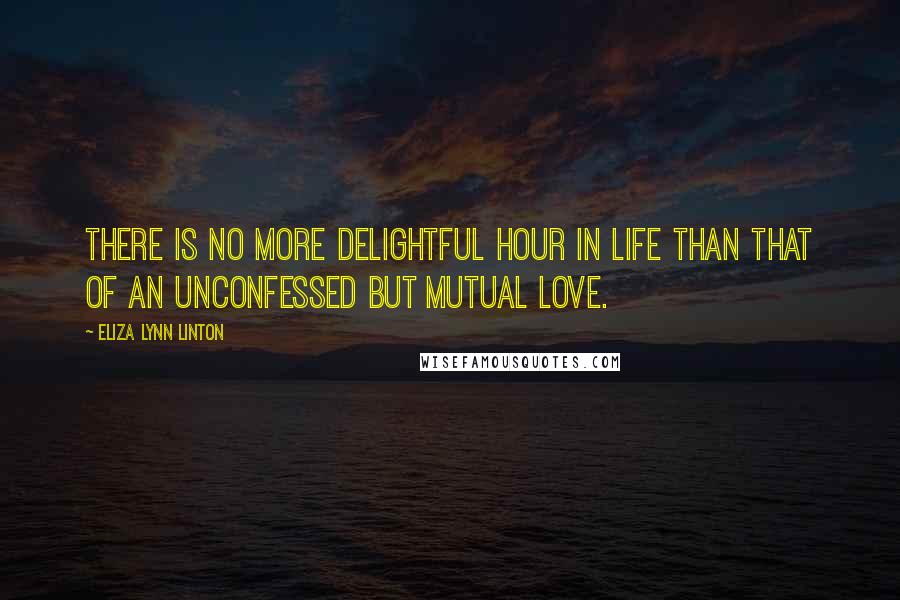 Eliza Lynn Linton Quotes: There is no more delightful hour in life than that of an unconfessed but mutual love.