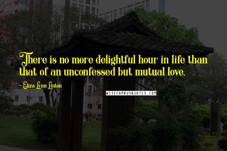 Eliza Lynn Linton Quotes: There is no more delightful hour in life than that of an unconfessed but mutual love.