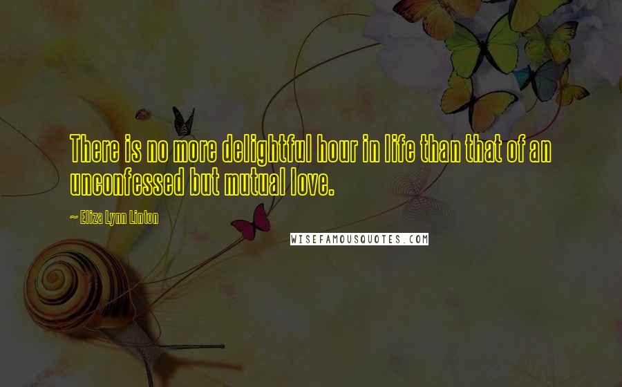 Eliza Lynn Linton Quotes: There is no more delightful hour in life than that of an unconfessed but mutual love.