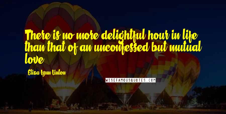 Eliza Lynn Linton Quotes: There is no more delightful hour in life than that of an unconfessed but mutual love.