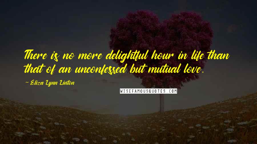 Eliza Lynn Linton Quotes: There is no more delightful hour in life than that of an unconfessed but mutual love.