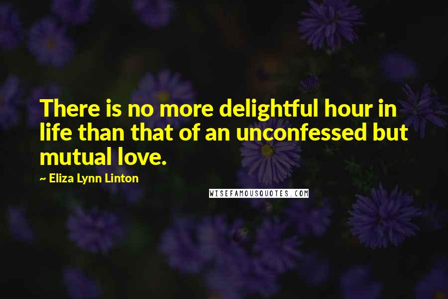 Eliza Lynn Linton Quotes: There is no more delightful hour in life than that of an unconfessed but mutual love.