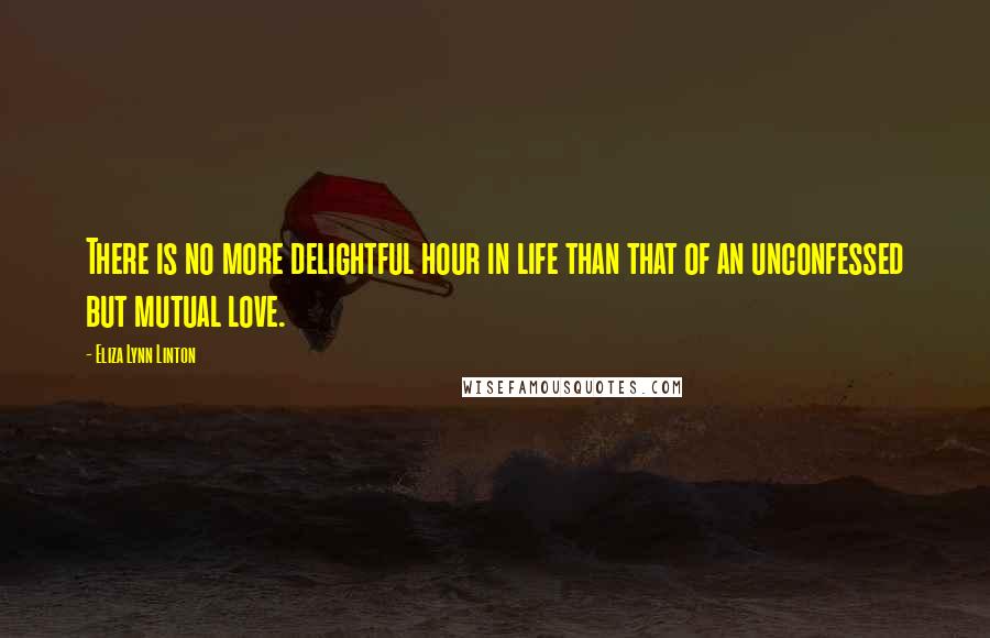 Eliza Lynn Linton Quotes: There is no more delightful hour in life than that of an unconfessed but mutual love.