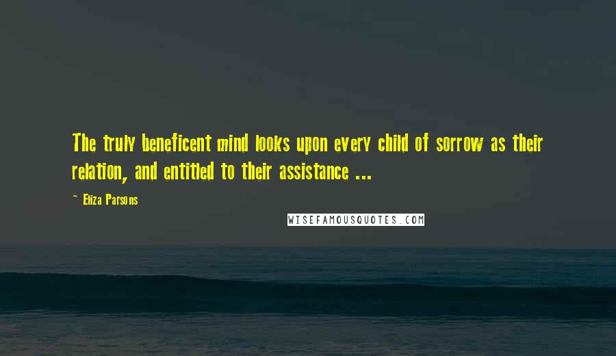 Eliza Parsons Quotes: The truly beneficent mind looks upon every child of sorrow as their relation, and entitled to their assistance ...