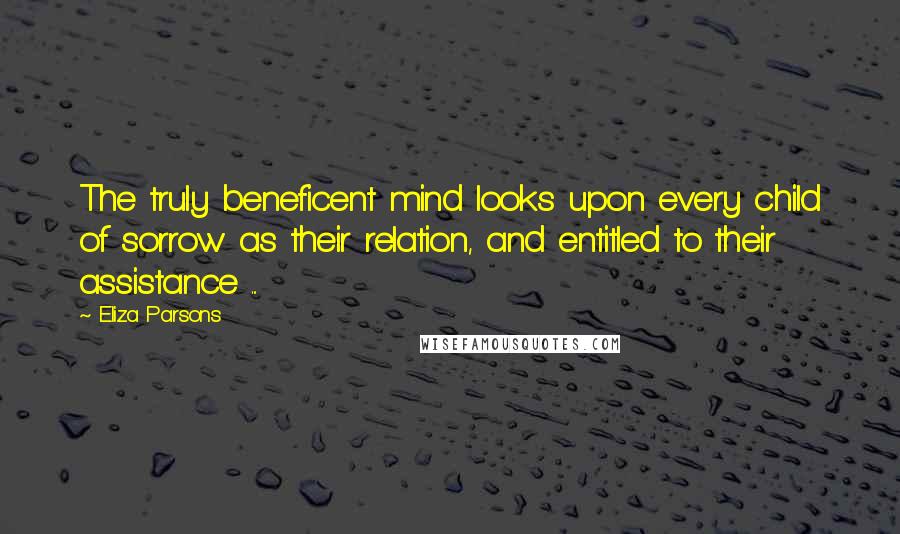 Eliza Parsons Quotes: The truly beneficent mind looks upon every child of sorrow as their relation, and entitled to their assistance ...