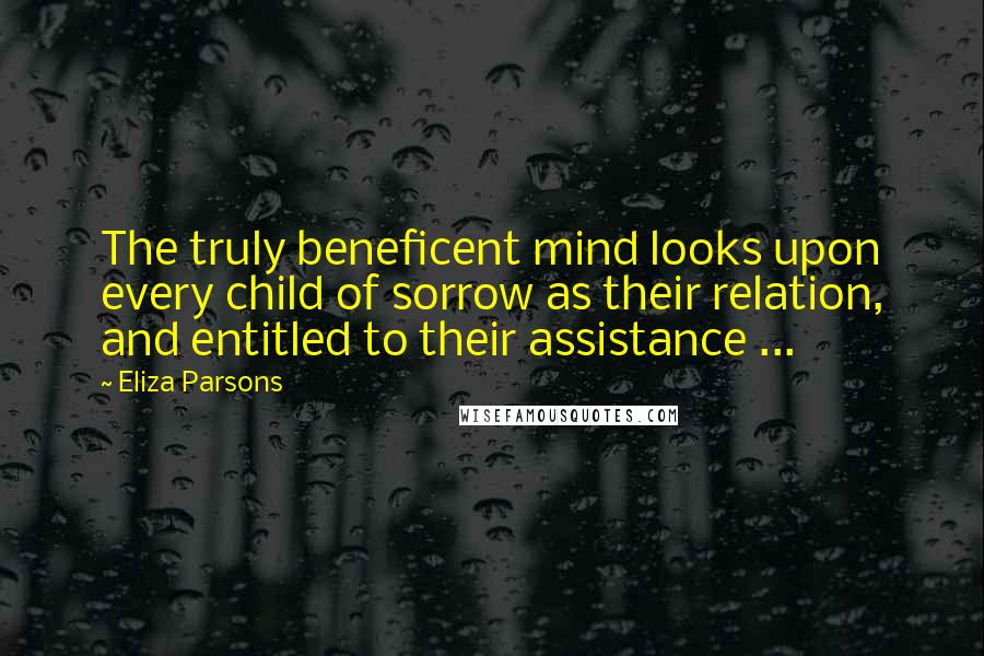 Eliza Parsons Quotes: The truly beneficent mind looks upon every child of sorrow as their relation, and entitled to their assistance ...