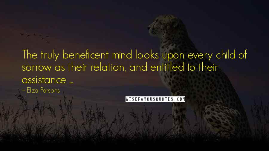 Eliza Parsons Quotes: The truly beneficent mind looks upon every child of sorrow as their relation, and entitled to their assistance ...