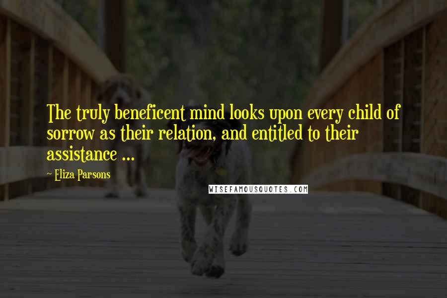 Eliza Parsons Quotes: The truly beneficent mind looks upon every child of sorrow as their relation, and entitled to their assistance ...