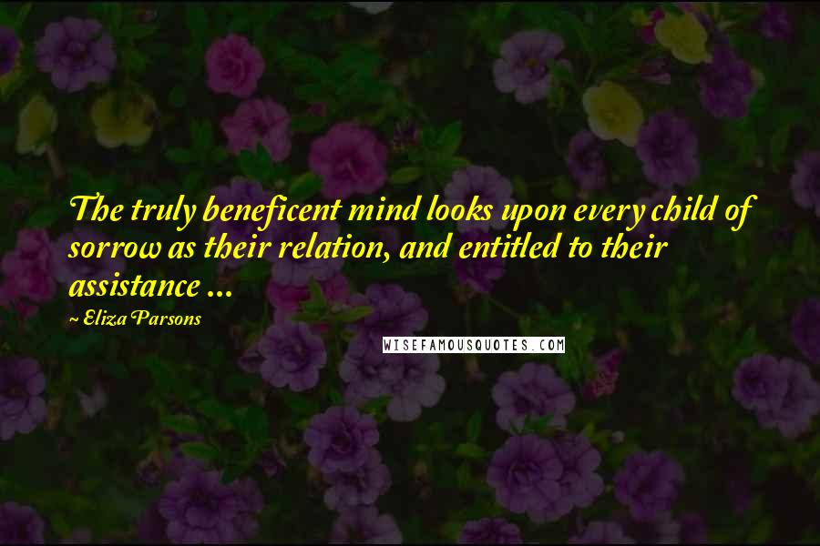 Eliza Parsons Quotes: The truly beneficent mind looks upon every child of sorrow as their relation, and entitled to their assistance ...