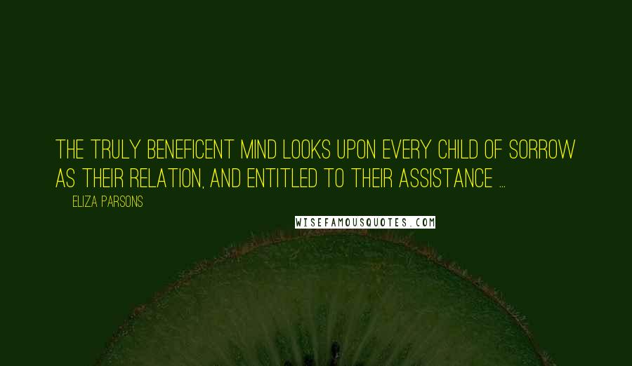 Eliza Parsons Quotes: The truly beneficent mind looks upon every child of sorrow as their relation, and entitled to their assistance ...