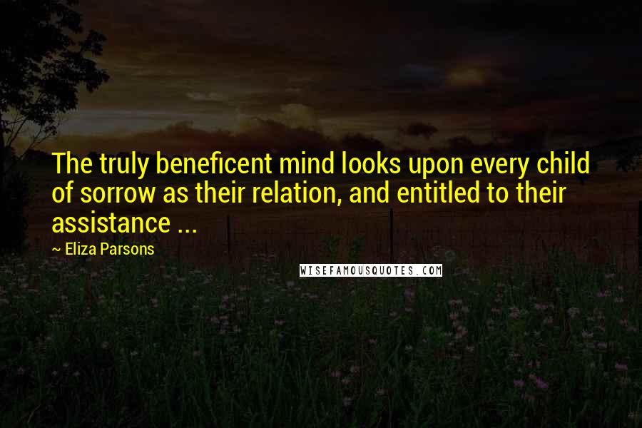 Eliza Parsons Quotes: The truly beneficent mind looks upon every child of sorrow as their relation, and entitled to their assistance ...