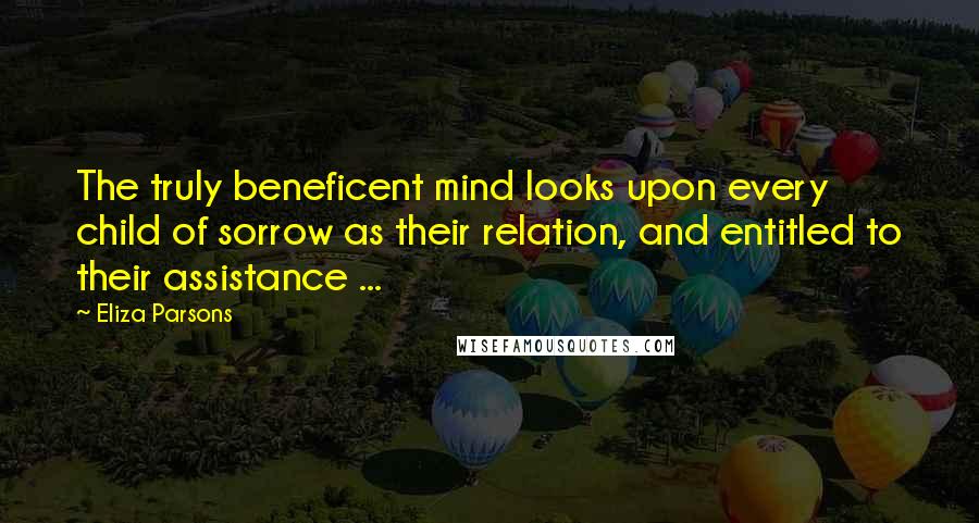 Eliza Parsons Quotes: The truly beneficent mind looks upon every child of sorrow as their relation, and entitled to their assistance ...