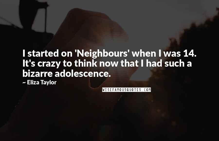 Eliza Taylor Quotes: I started on 'Neighbours' when I was 14. It's crazy to think now that I had such a bizarre adolescence.