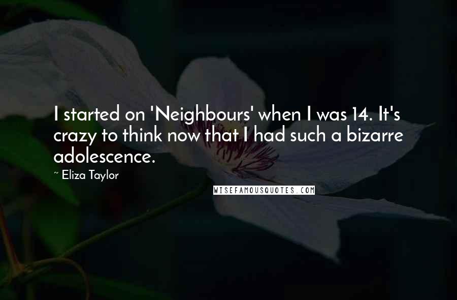 Eliza Taylor Quotes: I started on 'Neighbours' when I was 14. It's crazy to think now that I had such a bizarre adolescence.