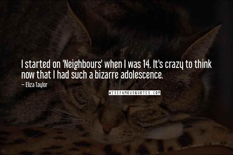 Eliza Taylor Quotes: I started on 'Neighbours' when I was 14. It's crazy to think now that I had such a bizarre adolescence.