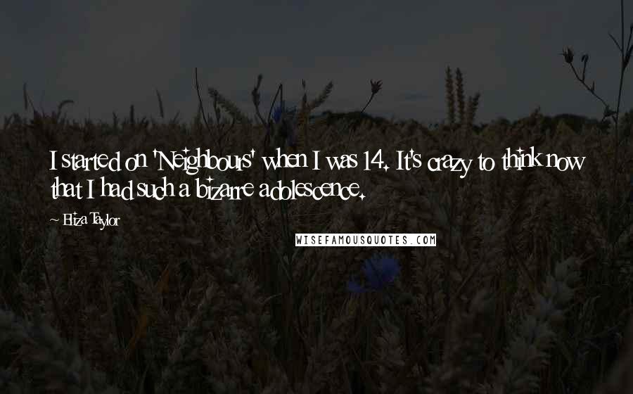 Eliza Taylor Quotes: I started on 'Neighbours' when I was 14. It's crazy to think now that I had such a bizarre adolescence.