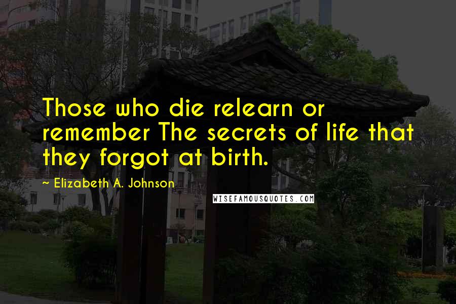 Elizabeth A. Johnson Quotes: Those who die relearn or remember The secrets of life that they forgot at birth.