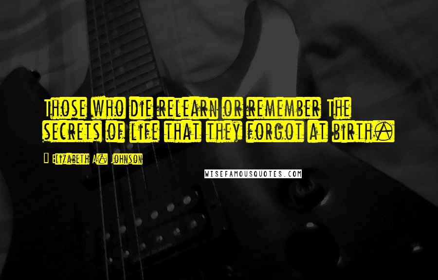 Elizabeth A. Johnson Quotes: Those who die relearn or remember The secrets of life that they forgot at birth.