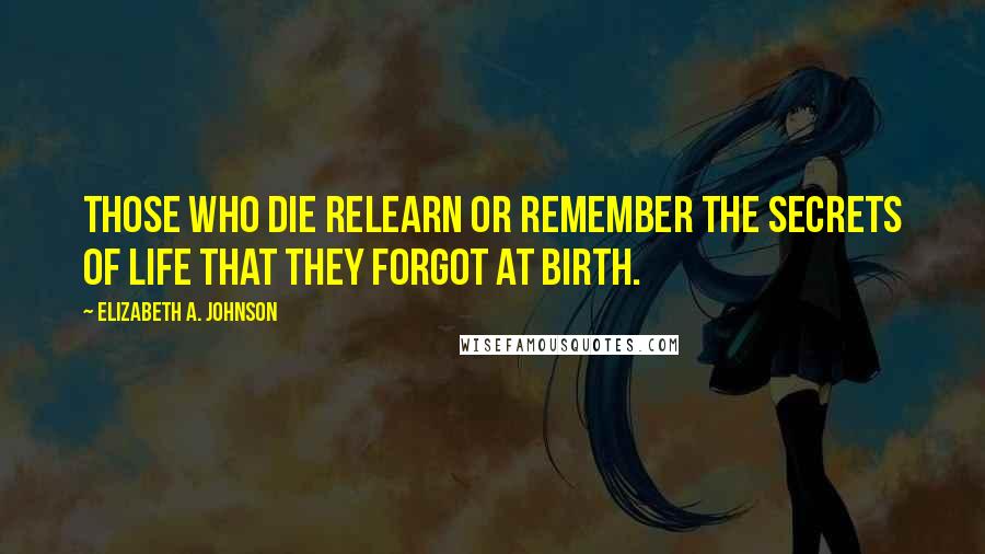 Elizabeth A. Johnson Quotes: Those who die relearn or remember The secrets of life that they forgot at birth.