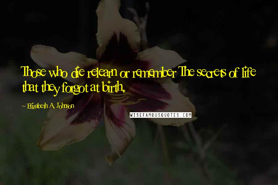 Elizabeth A. Johnson Quotes: Those who die relearn or remember The secrets of life that they forgot at birth.