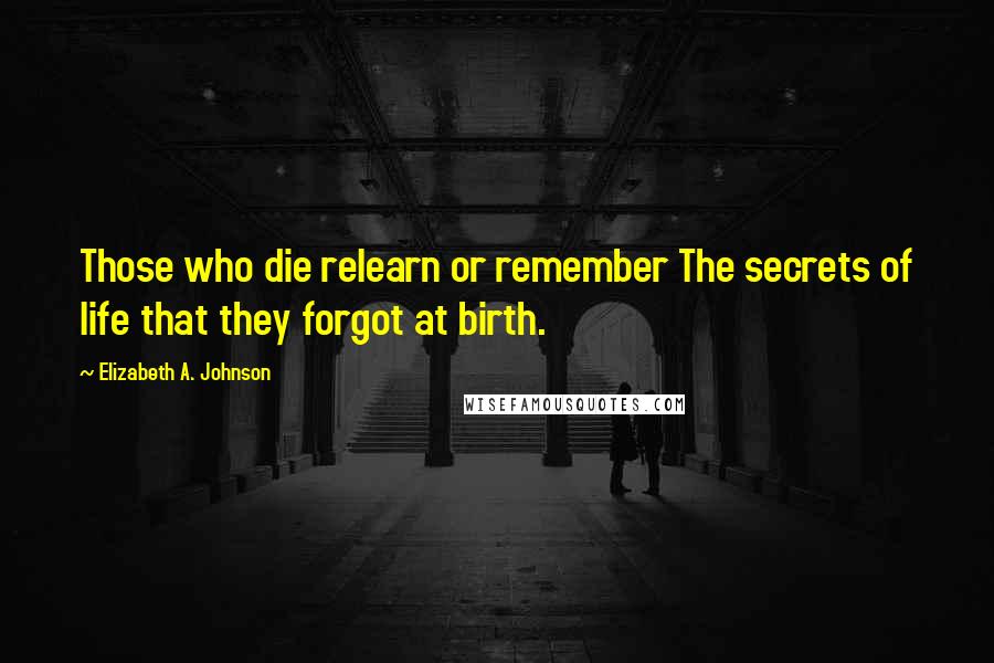 Elizabeth A. Johnson Quotes: Those who die relearn or remember The secrets of life that they forgot at birth.