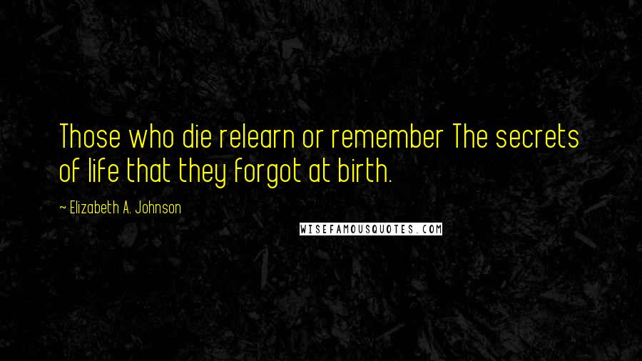 Elizabeth A. Johnson Quotes: Those who die relearn or remember The secrets of life that they forgot at birth.