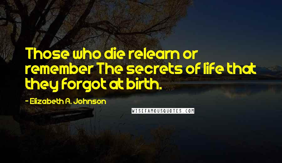 Elizabeth A. Johnson Quotes: Those who die relearn or remember The secrets of life that they forgot at birth.