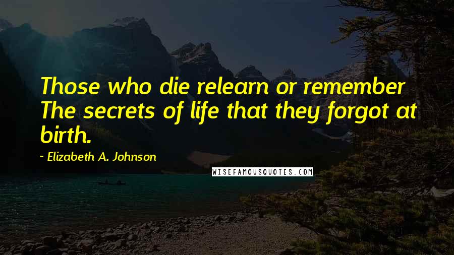 Elizabeth A. Johnson Quotes: Those who die relearn or remember The secrets of life that they forgot at birth.