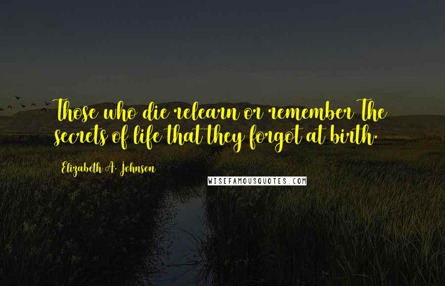 Elizabeth A. Johnson Quotes: Those who die relearn or remember The secrets of life that they forgot at birth.