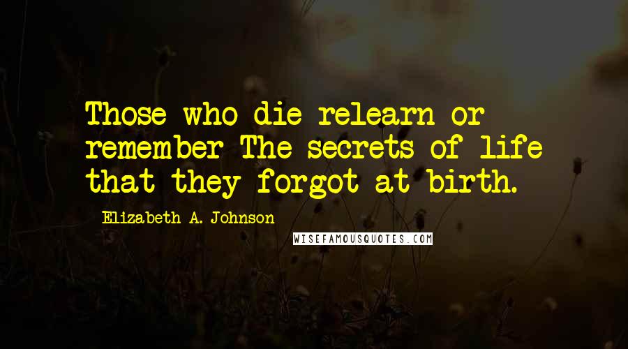 Elizabeth A. Johnson Quotes: Those who die relearn or remember The secrets of life that they forgot at birth.