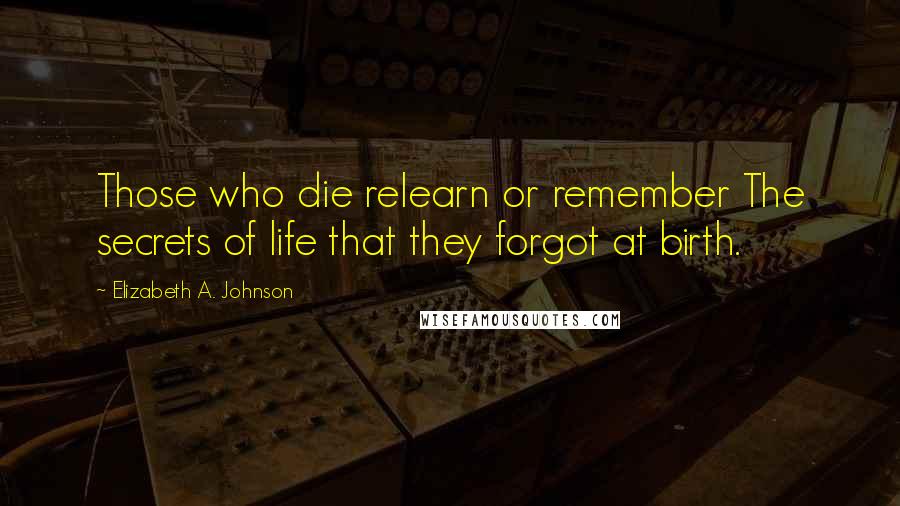 Elizabeth A. Johnson Quotes: Those who die relearn or remember The secrets of life that they forgot at birth.