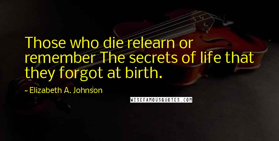 Elizabeth A. Johnson Quotes: Those who die relearn or remember The secrets of life that they forgot at birth.