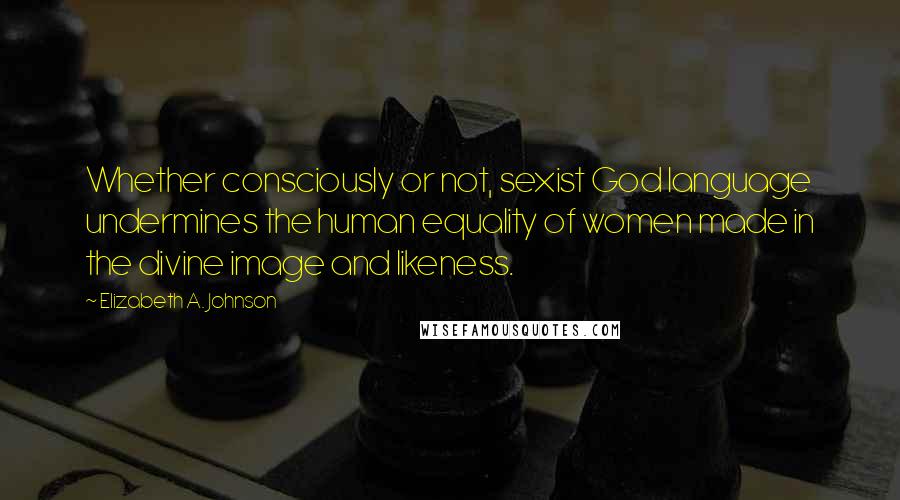 Elizabeth A. Johnson Quotes: Whether consciously or not, sexist God language undermines the human equality of women made in the divine image and likeness.