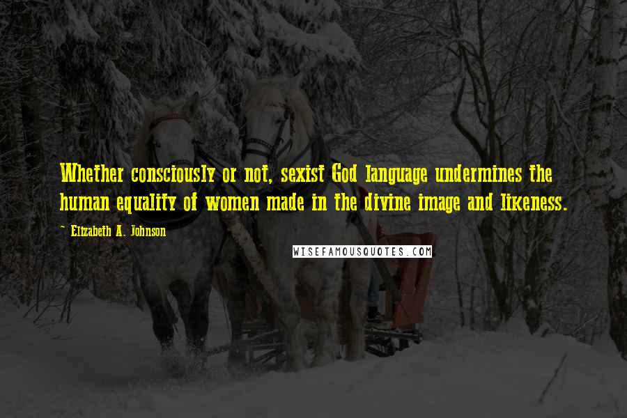 Elizabeth A. Johnson Quotes: Whether consciously or not, sexist God language undermines the human equality of women made in the divine image and likeness.