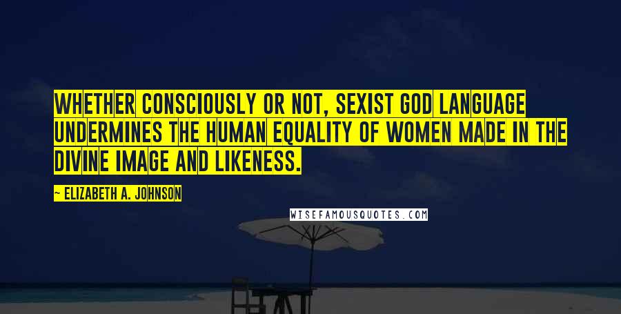 Elizabeth A. Johnson Quotes: Whether consciously or not, sexist God language undermines the human equality of women made in the divine image and likeness.