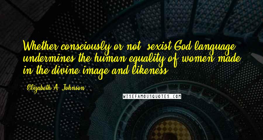 Elizabeth A. Johnson Quotes: Whether consciously or not, sexist God language undermines the human equality of women made in the divine image and likeness.