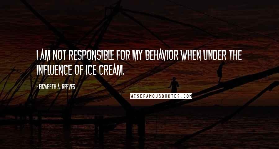 Elizabeth A. Reeves Quotes: I am not responsible for my behavior when under the influence of ice cream.