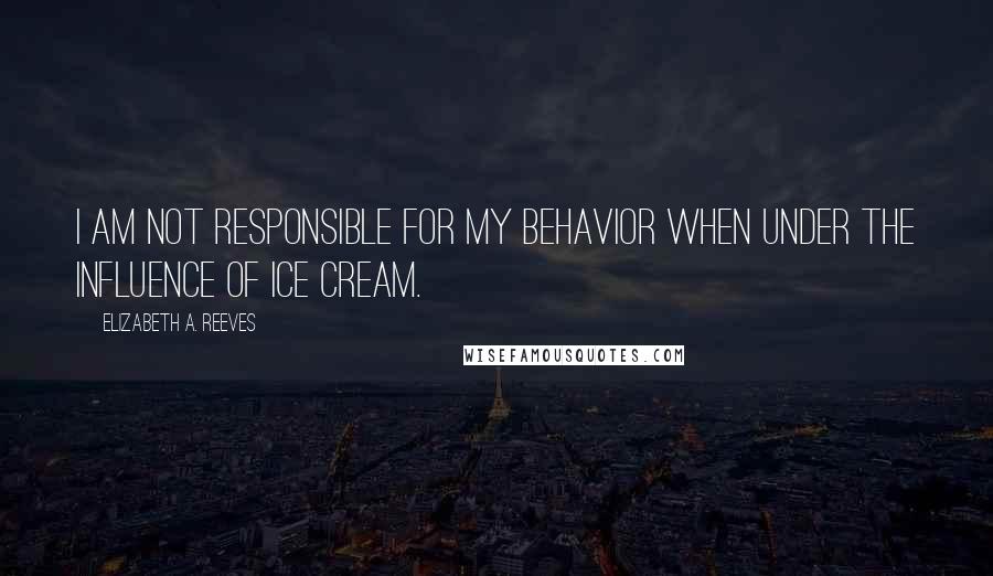 Elizabeth A. Reeves Quotes: I am not responsible for my behavior when under the influence of ice cream.