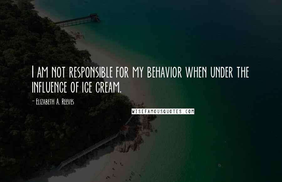 Elizabeth A. Reeves Quotes: I am not responsible for my behavior when under the influence of ice cream.