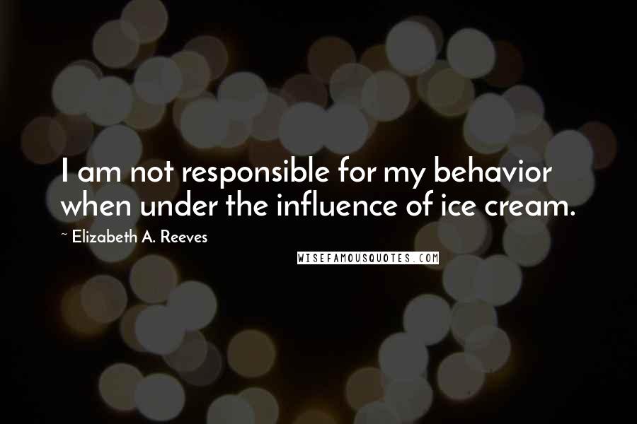 Elizabeth A. Reeves Quotes: I am not responsible for my behavior when under the influence of ice cream.