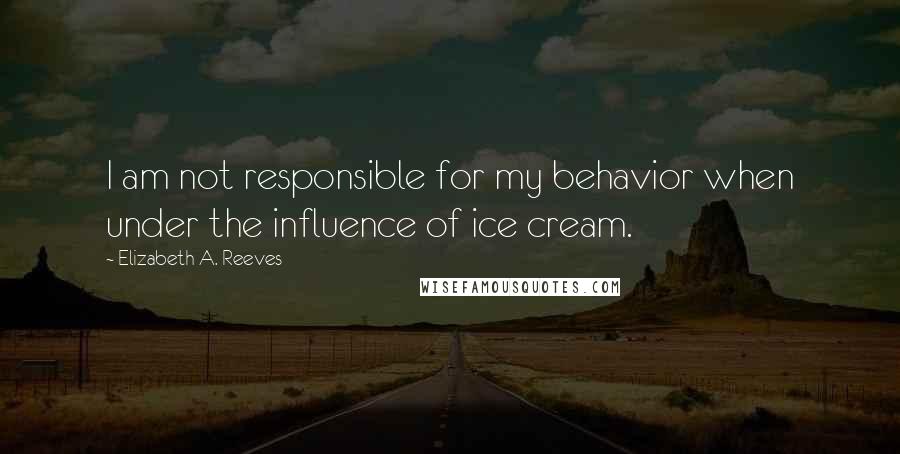 Elizabeth A. Reeves Quotes: I am not responsible for my behavior when under the influence of ice cream.