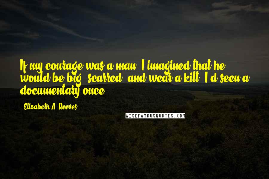 Elizabeth A. Reeves Quotes: If my courage was a man, I imagined that he would be big, scarred, and wear a kilt. I'd seen a documentary once