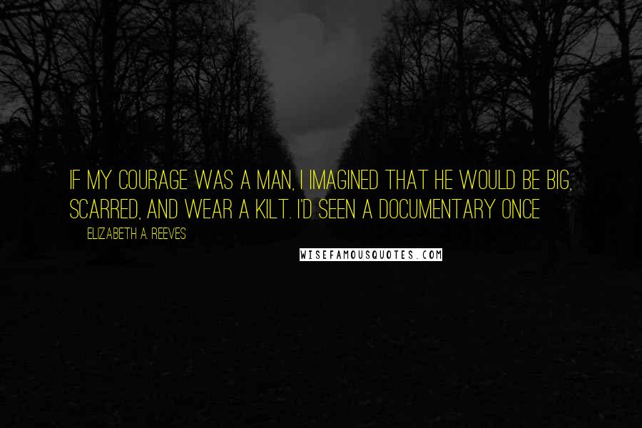 Elizabeth A. Reeves Quotes: If my courage was a man, I imagined that he would be big, scarred, and wear a kilt. I'd seen a documentary once